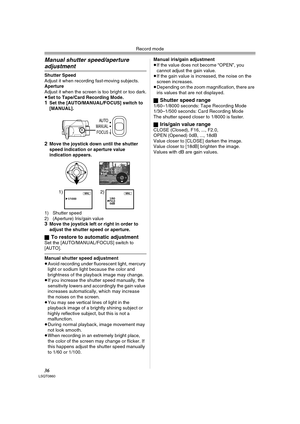 Page 36Record mode
36LSQT0860
Manual shutter speed/aperture 
adjustment
Shutter Speed
Adjust it when recording fast-moving subjects. 
Aperture
Adjust it when the screen is too bright or too dark.
≥Set to Tape/Card Recording Mode.
1Set the [AUTO/MANUAL/FOCUS] switch to 
[MANUAL].
2Move the joystick down until the shutter 
speed indication or aperture value 
indication appears.
1) Shutter speed
2) (Aperture) Iris/gain value
3Move the joystick left or right in order to 
adjust the shutter speed or aperture.
ª
To...