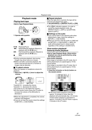 Page 37Playback mode
37LSQT0860
Playback mode
Playing back tape
≥Set to Tape Playback Mode.
1Operate with joystick.
1/;: Playback/Pause
6: Rewind/Review playback (Reverts to 
playback with the 1/; icon.) 
5: Fast forward/Cue playback (Reverts to 
playback with the 1/; icon.) 
∫:Stop
≥During cue/review playback, fast-moving 
images may show noise as a mosaic.
≥Before and after cue/review playback, the 
screen may become blue for a moment or 
images may be distorted.
ª
To adjust volumeAdjust the speaker or...