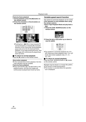 Page 38Playback mode
38LSQT0860
Frame-by-frame playback1During playback, press the [;] button on 
the remote control.
2Press the [E] button or the [D] button on 
the remote control.
≥Pushing the [s/VOLr] lever towards [T] 
(normal direction) or towards [W] (reversed 
direction) of this Camcorder during playback 
pause also turns into the frame-by-frame 
playback. If you keep pushing the lever, then 
the images will continuously be played back 
frame by frame.
ª
To return to normal playbackPress the [1] button...