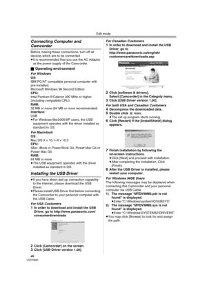 Page 46Edit mode
46LSQT0860
Connecting Computer and 
Camcorder
Before making these connections, turn off all 
devices which are to be connected.
≥It is recommended that you use the AC Adaptor 
as the power supply of the Camcorder.
ª
Operating environment
For WindowsOS:
IBM PC/AT compatible personal computer with 
pre-installed; 
Microsoft Windows 98 Second Edition
CPU:
Intel Pentium II/Celeron 300 MHz or higher
(including compatible CPU)
RAM:
32 MB or more (64 MB or more recommended)
Interface:
USB
≥For Windows...