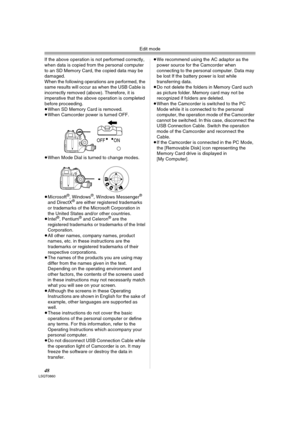 Page 48Edit mode
48LSQT0860
If the above operation is not performed correctly, 
when data is copied from the personal computer 
to an SD Memory Card, the copied data may be 
damaged.
When the following operations are performed, the 
same results will occur as when the USB Cable is 
incorrectly removed (above). Therefore, it is 
imperative that the above operation is completed 
before proceeding.
≥When SD Memory Card is removed.
≥When Camcorder power is turned OFF.
≥When Mode Dial is turned to change modes....