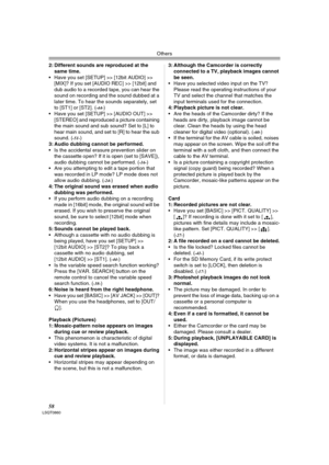 Page 58Others
58LSQT0860
2: Different sounds are reproduced at the 
same time.
 Have you set [SETUP] >> [12bit AUDIO] >> 
[MIX]? If you set [AUDIO REC] >> [12bit] and 
dub audio to a recorded tape, you can hear the 
sound on recording and the sound dubbed at a 
later time. To hear the sounds separately, set 
to [ST1] or [ST2]. (
-44-) 
 Have you set [SETUP] >> [AUDIO OUT] >> 
[STEREO] and reproduced a picture containing 
the main sound and sub sound? Set to [L] to 
hear main sound, and set to [R] to hear the...