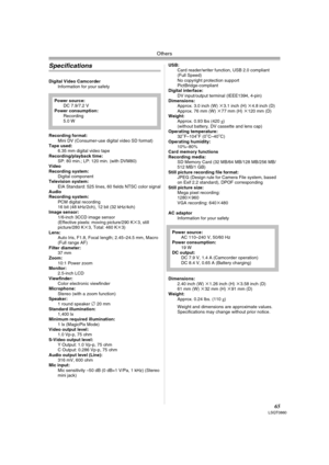 Page 65Others
65LSQT0860
Specifications
Digital Video Camcorder
Information for your safety
Recording format:
Mini DV (Consumer-use digital video SD format) 
Tape used: 
6.35 mm digital video tape
Recording/playback time:
SP: 80 min.; LP: 120 min. (with DVM80) 
Video
Recording system:
Digital component
Television system:
EIA Standard: 525 lines, 60 fields NTSC color signal
Audio
Recording system:
PCM digital recording
16 bit (48 kHz/2ch), 12 bit (32 kHz/4ch) 
Image sensor:
1/6-inch 3CCD image sensor
(Effective...