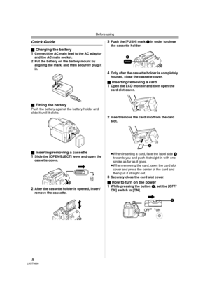 Page 8Before using
8LSQT0860
Quick Guide
ªCharging the battery
1Connect the AC main lead to the AC adaptor 
and the AC main socket.
2Put the battery on the battery mount by 
aligning the mark, and then securely plug it 
in.
ª
Fitting the batteryPush the battery against the battery holder and 
slide it until it clicks.
ª
Inserting/removing a cassette
1Slide the [OPEN/EJECT] lever and open the 
cassette cover.
2After the cassette holder is opened, insert/
remove the cassette.
3Push the [PUSH] mark 1 in order to...