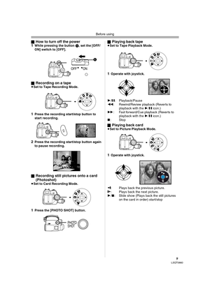 Page 9Before using
9LSQT0860
ªHow to turn off the power
1While pressing the button 1, set the [OFF/
ON] switch to [OFF].
ª
Recording on a tape≥Set to Tape Recording Mode.
1Press the recording start/stop button to 
start recording.
2Press the recording start/stop button again 
to pause recording.
ª
Recording still pictures onto a card 
(Photoshot) 
≥Set to Card Recording Mode.
1Press the [PHOTO SHOT] button.ª
Playing back tape≥Set to Tape Playback Mode.
1Operate with joystick.
1/;: Playback/Pause
6:...