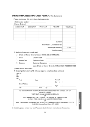 Page 101101
Palmcorder Accessory Order Form (For USA Customers)
In CANADA, please contact your local Panasonic dealer for more information on Accessories.
TO OBTAIN ANY OF OUR PALMCORDER ACCESSORIES YOU CAN DO ANY OF 
THE FOLLOWING: 
VISIT YOUR LOCAL PANASONIC DEALER 
OR 
CALL PANASONIC’S ACCESSORY ORDER LINE AT 1-800-332-5368 
[6 AM-5 PM M-F, 6 AM-10:30 AM SAT, PACIFIC TIME] 
OR 
MAIL THIS ORDER TO: PANASONIC SERVICES COMPANY ACCESSORY ORDER OFFICE 
20421 84th Avenue South Kent, WA. 98032
Ship To: 
Mr.
Mrs....