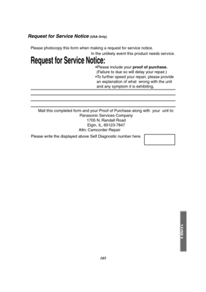 Page 105105
Request for Service Notice (USA Only)
Mail this completed form and your Proof of Purchase along with  your  unit to: 
Panasonic Services Company 
1705 N. Randall Road 
Elgin, IL. 60123-7847 
Attn: Camcorder Repair             
Request for Service Notice:   
Please photocopy this form when making a request for service notice.     
In the unlikely event this product needs service.
Please include your proof of purchase. 
 (Failure to due so will delay your repair.)
To further speed your repair, please...