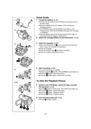 Page 1212
Quick Guide
1Charge the Battery. (l 18)
≥Connect the AC Cable to the AC Adaptor and plug it into the 
AC Wall Outlet.
≥Attach the Battery to the AC Adaptor. (This will start the 
charging process.)
≥The [POWER] Lamp and [CHARGE] Lamp light up, and 
charging starts. When the [CHARGE] Lamp goes off, charging 
is completed.
≥Since the Battery will not be charged when the DC Cable is 
connected to the AC Adaptor, disconnect it.
2Attach the Charged Battery to the Palmcorder. (l 18)
3Insert the Cassette. (l...