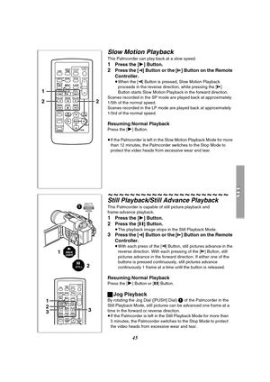 Page 4545
Slow Motion Playback
This Palmcorder can play back at a slow speed.
1Press the [1] Button.
2Press the [E] Button or the [D] Button on the Remote 
Controller.
≥When the [E] Button is pressed, Slow Motion Playback 
proceeds in the reverse direction, while pressing the [D] 
Button starts Slow Motion Playback in the forward direction.
Scenes recorded in the SP mode are played back at approximately 
1/5th of the normal speed.
Scenes recorded in the LP mode are played back at approximately 
1/3rd of the...