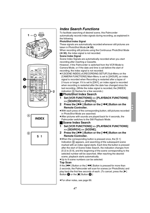 Page 4747
Index Search Functions
To facilitate searching of desired scene, this Palmcorder 
automatically records index signals during recording, as explained in 
the following.
PhotoShot Index Signal
These signals are automatically recorded whenever still pictures are 
taken in PhotoShot Mode (l 30).
When recording still pictures using the Continuous PhotoShot Mode 
(l 30), the index signal is not recorded.
Scene Index Signal
Scene Index Signals are automatically recorded when you start 
recording after...