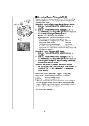 Page 5656 ªRecording Moving Pictures (MPEG4)
You can record moving pictures on a Memory Card for e-mailing. 
The recorded data can be also played back on a computer with 
Windows Media Player.
Recording from the Palmcorder Lens (Camera Mode)
1Slide the [TAPE/CARD/CARD MODE] Selector to 
[CARD].
2Slide the [TAPE/CARD/CARD MODE] Selector to 
[CARD MODE] until the [MPEG4] Indication appears.
3Press the Recording Start/Stop Button.
≥It takes 2 to 3 seconds to start recording.
≥During recording, the [ ] Indication...