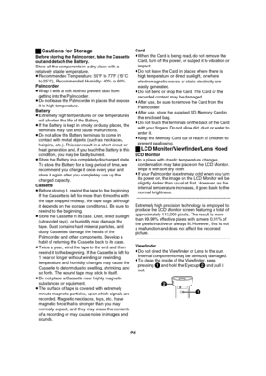 Page 9696 ªCautions for Storage
Before storing the Palmcorder, take the Cassette 
out and detach the Battery.
Store all the components in a dry place with a 
relatively stable temperature.
≥Recommended Temperature: 59oF to 77oF (15oC 
to 25oC), Recommended Humidity: 40% to 60%
Palmcorder
≥Wrap it with a soft cloth to prevent dust from 
getting into the Palmcorder.
≥Do not leave the Palmcorder in places that expose 
it to high temperature.
Battery
≥Extremely high temperatures or low temperatures 
will shorten...