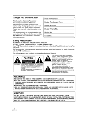 Page 22LSQT1181
Things You Should Know
Thank you for choosing Panasonic! 
You have purchased one of the most 
sophisticated and reliable products on the 
market today. Used properly, we’re sure it will 
bring you and your family years of enjoyment. 
Please take time to fill in the information on the 
right.
The serial number is on the tag located on the 
underside of your Camcorder. Be sure to retain 
this manual as your convenient Camcorder 
information source.
Safety Precautions
WARNING: TO PREVENT FIRE OR...