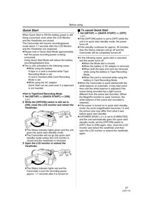 Page 17Before using
17LSQT1181
Quick Start
When Quick Start is ON the battery power is still 
being consumed, even when the LCD Monitor 
and the Viewfinder are closed.
The Camcorder will resume recording/pause 
mode about 1.7 seconds after the LCD Monitor 
and the Viewfinder are reopened.
≥Please note in Quick Start Mode approximately 
half the pause recording power is being 
consumed.
Using Quick Start Mode will reduce the battery 
recording/playback time.
≥This is only activated in the following cases.
≥While...