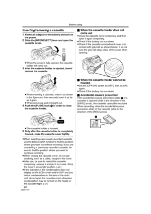 Page 18Before using
18LSQT1181
Inserting/removing a cassette
1Fit the AC adaptor or the battery and turn on 
the power.
2Slide the [OPEN/EJECT] lever and open the 
cassette cover.
≥When the cover is fully opened, the cassette 
holder will come out.
3After the cassette holder is opened, insert/
remove the cassette.
≥When inserting a cassette, orient it as shown 
in the figure and then securely insert it as far 
as it goes.
≥When removing, pull it straight out.
4Push the [PUSH] mark 1 in order to close 
the...