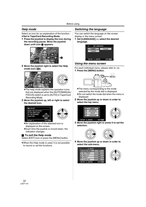 Page 22Before using
22LSQT1181
Help mode
Select an icon for an explanation of the function.
≥Set to Tape/Card Recording Mode.
1Press the joystick to display the icon during 
the recording pause. Move the joystick 
down until icon 1 appears.
2Move the joystick right to select the Help 
mode icon [ ].
≥The help mode explains the operation icons 
that are displayed when the [AUTO/MANUAL/
FOCUS] switch is set to [AUTO] in Tape/Card 
Recording Mode.
3Move the joystick up, left or right to select 
the desired icon....