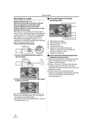 Page 26Record mode
26LSQT1181
Recording on a tape
Remove the lens cap. (-12-)
(When the Camcorder is turned on with the 
lens cap attached, the automatic white 
balance adjustment may not function 
properly. Please turn the Camcorder on after 
removing the lens cap.)
When this unit is purchased, the aspect ratio is 
set to [16:9] for recording images compatible with 
a wide-screen TV. To make this unit compatible 
with regular TVs (4:3), change the [ASPECT] 
setting before recording the images (
-33-) or...