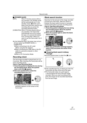 Page 27Record mode
27LSQT1181
ª[POWER SAVE][OFF]: When 5 minutes passes without 
any operation, the standby mode 
will be automatically set. In the 
standby mode, [;] blinks and it 
takes more time than usual to start 
recording after you press the 
recording start/stop button.
[5 MINUTES]: When 5 minutes passes without 
any operation, the Camcorder 
automatically turns off to protect 
the tape or to prevent the battery 
from running down. When you 
want to use the Camcorder, turn it 
on again.
≥In the...