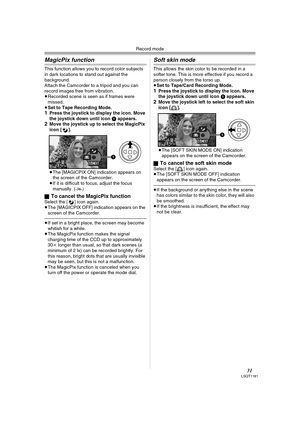 Page 31Record mode
31LSQT1181
MagicPix function
This function allows you to record color subjects 
in dark locations to stand out against the 
background.
Attach the Camcorder to a tripod and you can 
record images free from vibration.
≥Recorded scene is seen as if frames were 
missed.
≥Set to Tape Recording Mode.
1Press the joystick to display the icon. Move 
the joystick down until icon 1 appears.
2Move the joystick up to select the MagicPix 
icon [ ].
≥The [MAGICPIX ON] indication appears on 
the screen of...