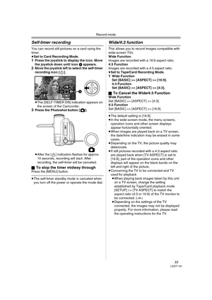 Page 33Record mode
33LSQT1181
Self-timer recording 
You can record still pictures on a card using the 
timer.
≥Set to Card Recording Mode.
1Press the joystick to display the icon. Move 
the joystick down until icon 1 appears.
2Move the joystick left to select the self-timer 
recording icon [ ].
≥The [SELF-TIMER ON] indication appears on 
the screen of the Camcorder.
3Press the Photoshot button [ ].
≥After the [ ] indication flashes for approx. 
10 seconds, recording will start. After 
recording, the self-timer...