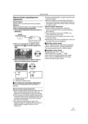 Page 37Record mode
37LSQT1181
Manual shutter speed/aperture 
adjustment
Shutter SpeedAdjust it when recording fast-moving subjects. ApertureAdjust it when the screen is too bright or too dark.
≥Set to Tape/Card Recording Mode.1Set the [AUTO/MANUAL/FOCUS] switch to 
[MANUAL].
2Move the joystick left or right to select 
aperture icon [ ] or shutter speed icon 
[] .
3Move the joystick left or right in order to 
adjust the shutter speed or aperture.
1) Shutter speed
2) (Aperture) Iris/gain value
ª
To restore to...