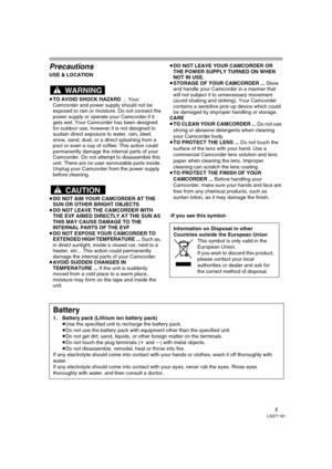 Page 55LSQT1181
Precautions
USE & LOCATION
≥TO AVOID SHOCK HAZARD ... Your 
Camcorder and power supply should not be 
exposed to rain or moisture. Do not connect the 
power supply or operate your Camcorder if it 
gets wet. Your Camcorder has been designed 
for outdoor use, however it is not designed to 
sustain direct exposure to water, rain, sleet, 
snow, sand, dust, or a direct splashing from a 
pool or even a cup of coffee. This action could 
permanently damage the internal parts of your 
Camcorder. Do not...