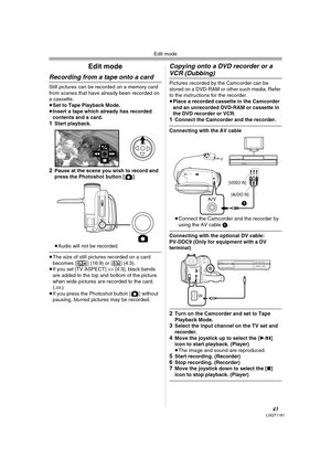 Page 43Edit mode
43LSQT1181
Edit mode
Recording from a tape onto a card 
Still pictures can be recorded on a memory card 
from scenes that have already been recorded on 
a cassette.
≥Set to Tape Playback Mode.
≥Insert a tape which already has recorded 
contents and a card.
1Start playback. 
2Pause at the scene you wish to record and 
press the Photoshot button [ ].
≥Audio will not be recorded.
≥The size of still pictures recorded on a card 
becomes [ ] (16:9) or [ ] (4:3). 
≥If you set [TV ASPECT] >> [4:3],...