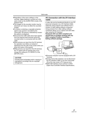 Page 45Edit mode
45LSQT1181
≥Regardless of the menu settings on the 
recorder, digital dubbing is carried out in the 
same mode as the [AUDIO REC] mode of the 
playback tape.
≥The images on the recorder monitor may be 
disturbed, but it does not affect the recorded 
images.
≥If a picture containing a copyright protection 
signal (copy guard) is recorded by the 
Camcorder, the picture is distorted by mosaic-
like patterns at playback.
≥Disconnect the USB cable since input signals 
from the external input...