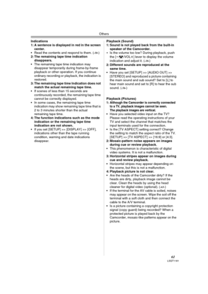 Page 61Others
61LSQT1181
Indications
1: A sentence is displayed in red in the screen 
center.
 Read the contents and respond to them. (
-58-)
2: The remaining tape time indication 
disappears.
 The remaining tape time indication may 
disappear temporarily during frame-by-frame 
playback or other operation. If you continue 
ordinary recording or playback, the indication is 
restored.
3: The remaining tape time Indication does not 
match the actual remaining tape time.
 If scenes of less than 15 seconds are...