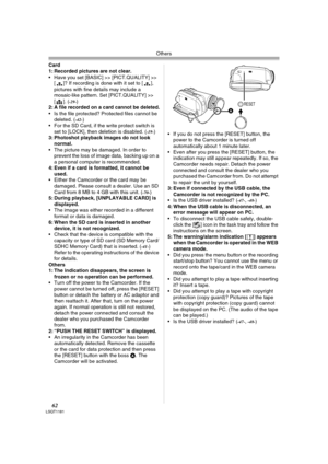 Page 62Others
62LSQT1181
Card 
1: Recorded pictures are not clear.
 Have you set [BASIC] >> [PICT.QUALITY] >> 
[ ]? If recording is done with it set to [ ], 
pictures with fine details may include a 
mosaic-like pattern. Set [PICT.QUALITY] >> 
[]. (
-29-) 
2: A file recorded on a card cannot be deleted.
 Is the file protected? Protected files cannot be 
deleted. (
-42-) 
 For the SD Card, if the write protect switch is 
set to [LOCK], then deletion is disabled. (
-19-) 
3: Photoshot playback images do not look...