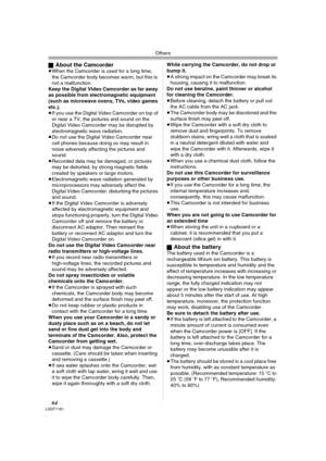 Page 64Others
64LSQT1181
ªAbout the Camcorder≥When the Camcorder is used for a long time, 
the Camcorder body becomes warm, but this is 
not a malfunction.
Keep the Digital Video Camcorder as far away 
as possible from electromagnetic equipment 
(such as microwave ovens, TVs, video games 
etc.).
≥If you use the Digital Video Camcorder on top of 
or near a TV, the pictures and sound on the 
Digital Video Camcorder may be disrupted by 
electromagnetic wave radiation.
≥Do not use the Digital Video Camcorder near...