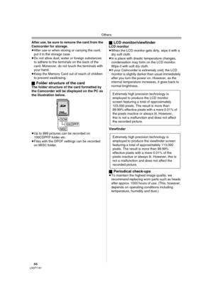 Page 66Others
66LSQT1181
After use, be sure to remove the card from the 
Camcorder for storage.
≥After use or when storing or carrying the card, 
put it in the storage case.
≥Do not allow dust, water or foreign substances 
to adhere to the terminals on the back of the 
card. Moreover, do not touch the terminals with 
your hand.
≥Keep the Memory Card out of reach of children 
to prevent swallowing.
ª
Folder structure of the card The folder structure of the card formatted by 
the Camcorder will be displayed on...