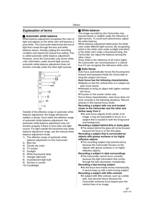 Page 67Others
67LSQT1181
Explanation of terms
ªAutomatic white balanceWhite balance adjustment recognizes the color of 
light and adjusts so the white color will become a 
pure white. The Camcorder determines the hue of 
light that comes through the lens and white 
balance sensor, thereby judging the recording 
condition and selects the closest hue setting. This 
is called automatic white balance adjustment. 
However, since the Camcorder only stores white 
color information under several light sources,...