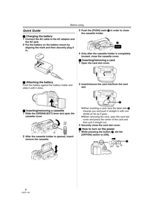 Page 8Before using
8LSQT1181
Quick Guide
ªCharging the battery
1Connect the AC cable to the AC adaptor and 
the AC jack.
2Put the battery on the battery mount by 
aligning the mark and then securely plug it 
in.
ª
Attaching the batteryPush the battery against the battery holder and 
slide it until it clicks.
ª
Inserting/removing a cassette
1Slide the [OPEN/EJECT] lever and open the 
cassette cover.
2After the cassette holder is opened, insert/
remove the cassette.
3Push the [PUSH] mark 1 in order to close 
the...