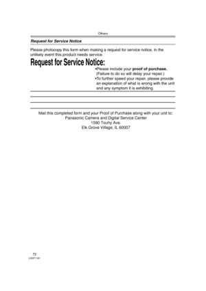 Page 72Others
72LSQT1181
Request for Service Notice
Request for Service Notice:   
Please photocopy this form when making a request for service notice, in the 
unlikely event this product needs service.
Please include your proof of purchase.  
 (Failure to do so will delay your repair.)
To further speed your repair, please provide  
 an explanation of what is wrong with the unit 
 and any symptom it is exhibiting.
Mail this completed form and your Proof of Purchase along with your unit to:  
Panasonic Camera...