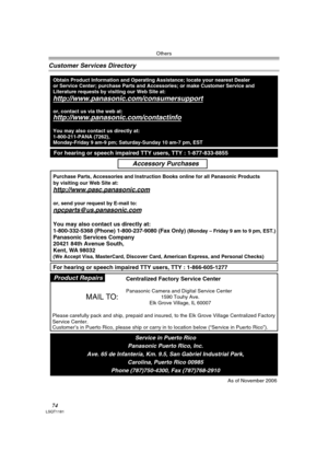 Page 74Others
74LSQT1181
Customer Services Directory
Obtain Product Information and Operating Assistance; locate your nearest Dealer 
or Service Center; purchase Parts and Accessories; or make Customer Service and  
Literature requests by visiting our Web Site at:
http://www.panasonic.com/consumersupport
or, contact us via the web at:
http://www.panasonic.com/contactinfo
You may also contact us directly at:
1-800-211-PANA (7262),
Monday-Friday 9 am-9 pm; Saturday-Sunday 10 am-7 pm, EST
Accessory Purchases
For...