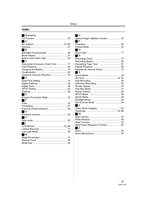 Page 75Others
75LSQT1181
ªNumerics
4:3 Function ................................................... 33
ªA
AC Adaptor .............................................. 12, 65
Aperture .........................................................37
ªB
Backlight Compensation ................................ 30
Blank Search ................................................. 27
Built-in LED Video Light ................................. 24
ªC
Camcorder Accessory Order Form ................ 71
Card Playback...