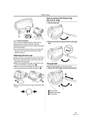 Page 13Before using
13LSQT1121
(34)Tripod receptacle
This is a hole for attaching the Camcorder to 
optional tripod. (Please carefully read the 
operating instructions for how to attach the tripod 
to the Camcorder.) 
≥You cannot open the card slot cover when the 
tripod is used. Insert the card first and then 
attach the tripod.
Attaching the lens cap
Fit the lens cap to protect the surface of the lens.
≥The lens cap and the lens cap cord come pre-
attached to the grip belt.
≥When not using the lens cap, pull...