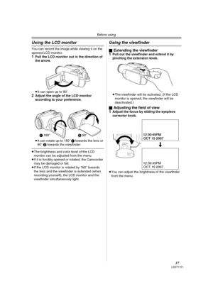 Page 17Before using
17LSQT1121
Using the LCD monitor
You can record the image while viewing it on the 
opened LCD monitor.
1Pull the LCD monitor out in the direction of 
the arrow.
≥It can open up to 90o.
2Adjust the angle of the LCD monitor 
according to your preference.
≥It can rotate up to 180o 1 towards the lens or 
90o 2 towards the viewfinder.
≥The brightness and color level of the LCD 
monitor can be adjusted from the menu.
≥If it is forcibly opened or rotated, the Camcorder 
may be damaged or fail.
≥If...