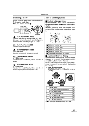 Page 21Before using
21LSQT1121
Selecting a mode
Rotate the mode dial to select the desired mode.1Rotate the mode dial.
≥Set your desired mode to 1.
: TAPE RECORDING MODE
Use this when you record the image on a tape. 
(Also, you can simultaneously record still pictures 
on a card while recording images on a tape.)
: TAPE PLAYBACK MODE 
Use this to play back a tape.
: CARD RECORDING MODE 
(PV-GS85 only)
Use this to record still pictures on a card.
: CARD PLAYBACK MODE
(PV-GS85 only)
Use this to play back the...