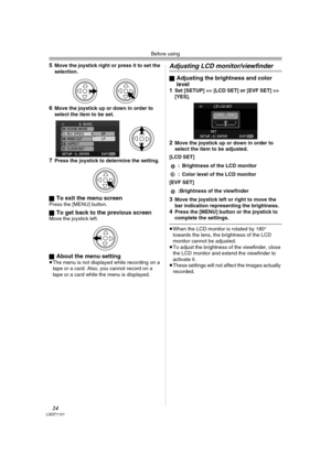 Page 24Before using
24LSQT1121
5Move the joystick right or press it to set the 
selection.
6Move the joystick up or down in order to 
select the item to be set.
7Press the joystick to determine the setting.
ª
To exit the menu screen Press the [MENU] button.
ª
To get back to the previous screenMove the joystick left.
ª
About the menu setting≥The menu is not displayed while recording on a 
tape or a card. Also, you cannot record on a 
tape or a card while the menu is displayed.
Adjusting LCD monitor/viewfinder...