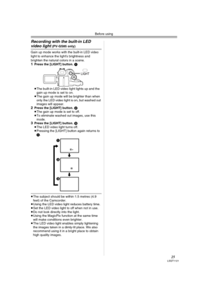 Page 25Before using
25LSQT1121
Recording with the built-in LED 
video light (PV-GS85 only)
Gain up mode works with the built-in LED video 
light to enhance the light’s brightness and 
brighten the natural colors in a scene.
1Press the [LIGHT] button. 1
≥The built-in LED video light lights up and the 
gain up mode is set to on.
≥The gain up mode will be brighter than when 
only the LED video light is on, but washed out 
images will appear.
2Press the [LIGHT] button. 2
≥The gain up mode is set to off.
≥To...