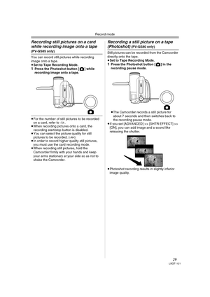 Page 29Record mode
29LSQT1121
Recording still pictures on a card 
while recording image onto a tape
(PV-GS85 only)
You can record still pictures while recording 
image onto a tape.
≥Set to Tape Recording Mode.
1Press the Photoshot button [ ] while 
recording image onto a tape.
≥For the number of still pictures to be recorded 
on a card, refer to -71-.
≥When recording pictures onto a card, the 
recording start/stop button is disabled.
≥You can select the picture quality for still 
pictures to be recorded. (...