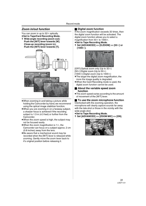 Page 31Record mode
31LSQT1121
Zoom in/out function
You can zoom in up to 32k optically.
≥Set to Tape/Card Recording Mode.
1Wide-angle recording (zoom out):
Push the [W/T] lever towards [W].
Close-up recording (zoom in):
Push the [W/T] lever towards [T].
≥When zooming in and taking a picture while 
holding the Camcorder by hand, we recommend 
using the optical image stabilizer function.
≥When you are zooming in on a faraway subject, 
a sharper focus is achieved if the recording 
subject is 1.3 m (4.3 feet) or...