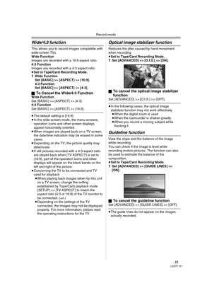 Page 35Record mode
35LSQT1121
Wide/4:3 function
This allows you to record images compatible with 
wide-screen TVs.
Wide Function
Images are recorded with a 16:9 aspect ratio.
4:3 Function
Images are recorded with a 4:3 aspect ratio.
≥Set to Tape/Card Recording Mode.
1Wide Function
Set [BASIC] >> [ASPECT] >> [16:9].
4:3 Function
Set [BASIC] >> [ASPECT] >> [4:3].
ª
To Cancel the Wide/4:3 FunctionWide Function
Set [BASIC] >> [ASPECT] >> [4:3].
4:3 Function
Set [BASIC] >> [ASPECT] >> [16:9].
≥The default setting is...