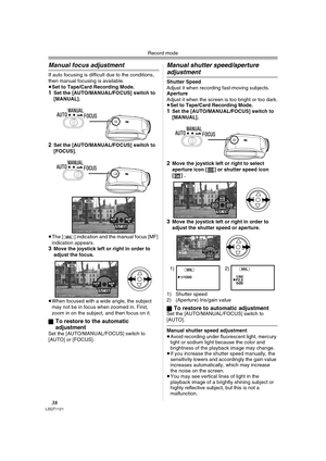 Page 38Record mode
38LSQT1121
Manual focus adjustment
If auto focusing is difficult due to the conditions, 
then manual focusing is available.
≥Set to Tape/Card Recording Mode.
1Set the [AUTO/MANUAL/FOCUS] switch to 
[MANUAL].
2Set the [AUTO/MANUAL/FOCUS] switch to 
[FOCUS].
≥The [ ] indication and the manual focus [MF] 
indication appears.
3Move the joystick left or right in order to 
adjust the focus.
≥When focused with a wide angle, the subject 
may not be in focus when zoomed in. First, 
zoom in on the...