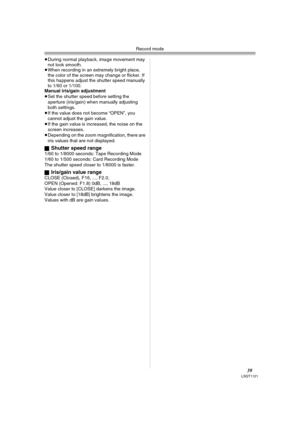 Page 39Record mode
39LSQT1121
≥During normal playback, image movement may 
not look smooth.
≥When recording in an extremely bright place, 
the color of the screen may change or flicker. If 
this happens adjust the shutter speed manually 
to 1/60 or 1/100.
Manual iris/gain adjustment
≥Set the shutter speed before setting the 
aperture (iris/gain) when manually adjusting 
both settings.
≥If the value does not become “OPEN”, you 
cannot adjust the gain value.
≥If the gain value is increased, the noise on the...