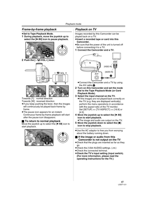 Page 41Playback mode
41LSQT1121
Frame-by-frame playback
≥Set to Tape Playback Mode.1During playback, move the joystick up to 
select the [1/;] icon to pause playback.
2Push the [s/VOLr] lever.
Towards [T]: normal direction
Towards [W]: reversed direction
≥If you keep pushing the lever, then the images 
will continuously be played back frame by 
frame.
≥The pause icon appears for an instant. 
Continuous frame-by-frame playback will start 
after the pause icon disappears.
ª
To return to normal playbackMove the...