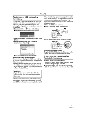 Page 53With a PC
53LSQT1121
To disconnect USB cable safely 
(PV-GS85 only)
If USB cable is disconnected while the computer 
is on, the error dialog box may appear. In such a 
case click [OK] and close the dialog box. By 
following the steps below you can disconnect the 
cable safely.
1Double click the   icon in task tray.
≥Hardware disconnect dialog box appears.
2Select [USB Mass Storage Device] and click 
[Stop].
3Verify [Matshita DVC USB Device] is 
selected and click [OK].
≥You can safely disconnect the...