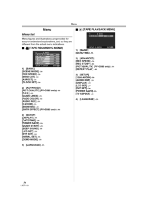 Page 56Menu
56LSQT1121
Menu
Menu list
Menu figures and illustrations are provided for 
easy-to-understand explanations, and so they are 
different from the actual menu indications.
ª
[TAPE RECORDING MENU]
1) [BASIC]
[SCENE MODE] -36-[REC SPEED] -26-[WIND CUT] -34-[ASPECT] -35-[CLOCK SET] -16-
2) [ADVANCED]
[PICT.QUALITY] (PV-GS85 only) -30-[O.I.S.] -35-[GUIDE LINES] -35-[FADE COLOR] -34-[AUDIO REC] -58-[D.ZOOM] -31-[ZOOM MIC] -31-[SHTR EFFECT] (PV-GS80 only) -30-
3) [SETUP]
[DISPLAY] -58-[DATE/TIME] -58-[POWER...